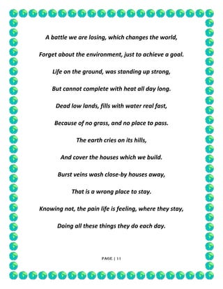 A battle we are losing, which changes the world,
Forget about the environment, just to achieve a goal.
Life on the ground, was standing up strong,
But cannot complete with heat all day long.
Dead low lands, fills with water real fast,
Because of no grass, and no place to pass.
The earth cries on its hills,
And cover the houses which we build.
Burst veins wash close-by houses away,
That is a wrong place to stay.
Knowing not, the pain life is feeling, where they stay,
Doing all these things they do each day.

Page | 11

 