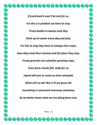 If continued it won’t be nice for us,
For this is a problem we have to stop.
Trusty bodies in homes each day,
Stock up on water every day and prey.
For this to stop they have to change their ways,
How they treat their country and the place they stay.
Trusty grounds not suited for growing crops,
Tears from clouds fall, sadly for us.
Liquid will cost as much as silver and gold,
What will we do? But it til we grow old.
Everything is connected someway somehow,
So we better know what we are doing from now.

Page | 12

 