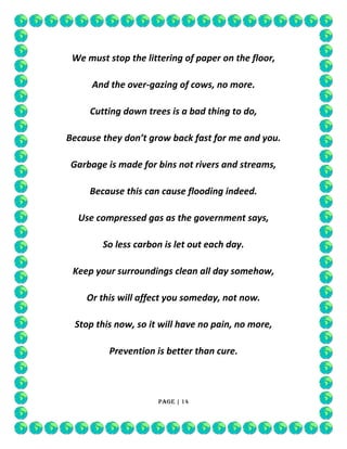 We must stop the littering of paper on the floor,
And the over-gazing of cows, no more.
Cutting down trees is a bad thing to do,
Because they don’t grow back fast for me and you.
Garbage is made for bins not rivers and streams,
Because this can cause flooding indeed.
Use compressed gas as the government says,
So less carbon is let out each day.
Keep your surroundings clean all day somehow,
Or this will affect you someday, not now.
Stop this now, so it will have no pain, no more,
Prevention is better than cure.

Page | 14

 