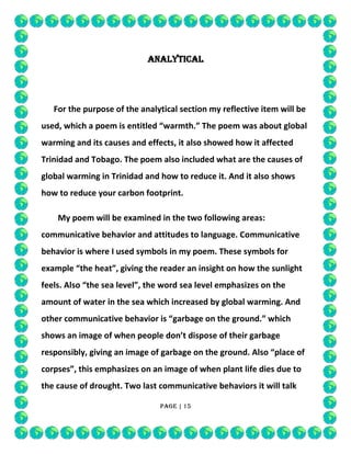 ANALYTICAL

For the purpose of the analytical section my reflective item will be
used, which a poem is entitled “warmth.” The poem was about global
warming and its causes and effects, it also showed how it affected
Trinidad and Tobago. The poem also included what are the causes of
global warming in Trinidad and how to reduce it. And it also shows
how to reduce your carbon footprint.
My poem will be examined in the two following areas:
communicative behavior and attitudes to language. Communicative
behavior is where I used symbols in my poem. These symbols for
example “the heat”, giving the reader an insight on how the sunlight
feels. Also “the sea level”, the word sea level emphasizes on the
amount of water in the sea which increased by global warming. And
other communicative behavior is “garbage on the ground.” which
shows an image of when people don’t dispose of their garbage
responsibly, giving an image of garbage on the ground. Also “place of
corpses”, this emphasizes on an image of when plant life dies due to
the cause of drought. Two last communicative behaviors it will talk
Page | 15

 