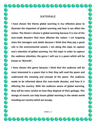 RATIONALE
I have chosen the theme global warming in my reflective piece to
illustrate the important of global warming and how it can affect the
nation. The theme I choose is global warming because it is one of the
man-made disasters that have affected the nation. I am targeting
more the teenagers and adults because I think that they pay a great
role in the environmental system. I am doing this topic to capture
one’s attention of global warming. For this topic in order to capture
the audience attention, the genre I will use is a poem which will be
known as ‘Warmth’.
I have chosen this genre because I think that the audience will be
most interested in a poem that is that they will read the poem and
understand the meaning and concept of the poem. The audience
needs to be informed about this man-made disaster, and how it is
affecting the country. With the audience aware of global warming,
they will be more careful on how they disposal of their garbage. This
change of events can help lessen global warming in the whole world
including our country which we occupy.

Page | 4

 