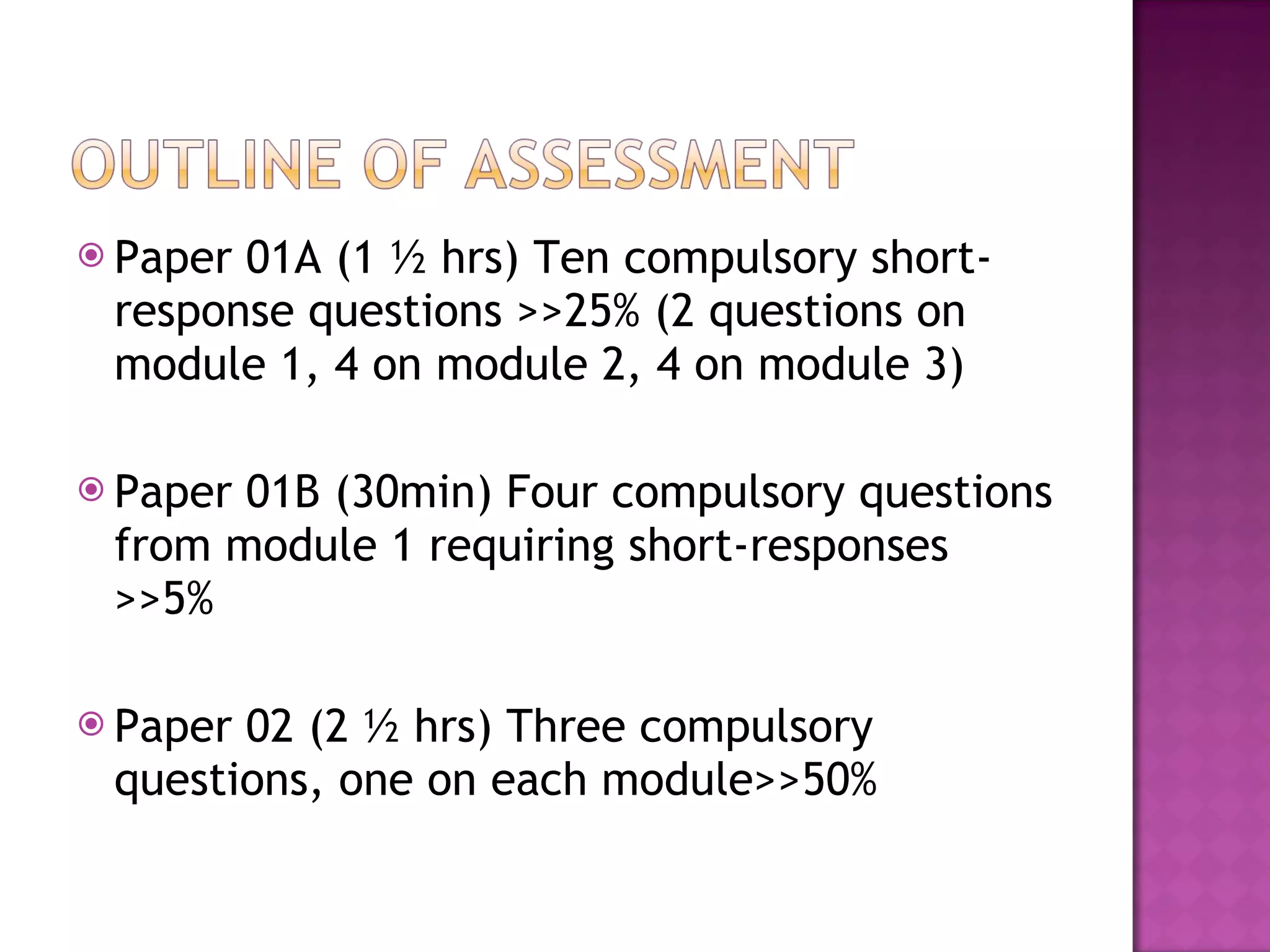 Paper 01A (1 ½ hrs) Ten compulsory short-response questions >>25% (2 questions on module 1, 4 on module 2, 4 on module 3) Paper 01B (30min) Four compulsory questions from module 1 requiring short-responses >>5% Paper 02 (2 ½ hrs) Three compulsory questions, one on each module>>50%  