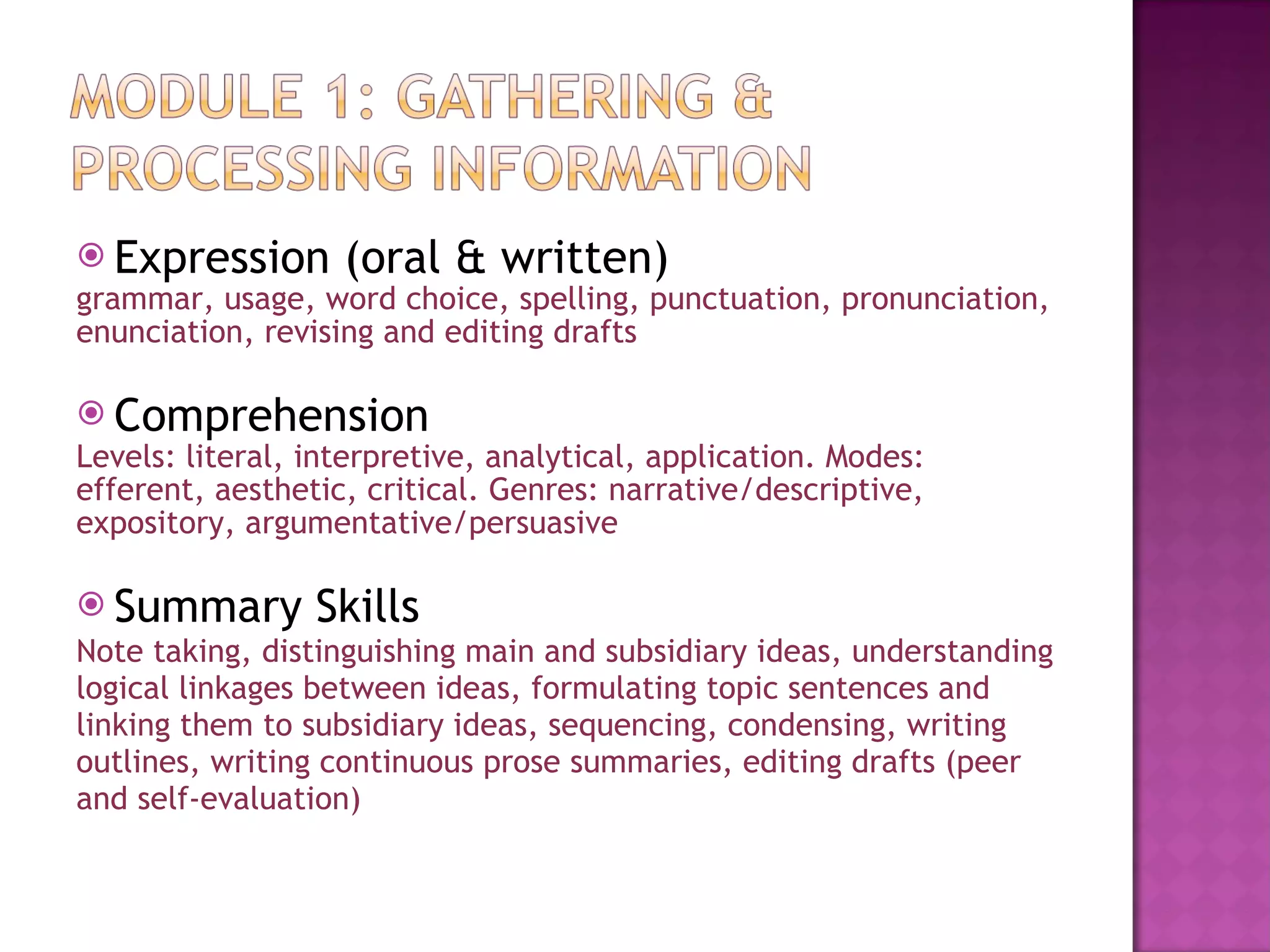 Expression (oral & written) grammar, usage, word choice, spelling, punctuation, pronunciation,  enunciation, revising and editing drafts Comprehension Levels: literal, interpretive, analytical, application. Modes: efferent, aesthetic, critical. Genres: narrative/descriptive, expository, argumentative/persuasive Summary Skills Note taking, distinguishing main and subsidiary ideas, understanding logical linkages between ideas, formulating topic sentences and linking them to subsidiary ideas, sequencing, condensing, writing outlines, writing continuous prose summaries, editing drafts (peer  and self-evaluation) 