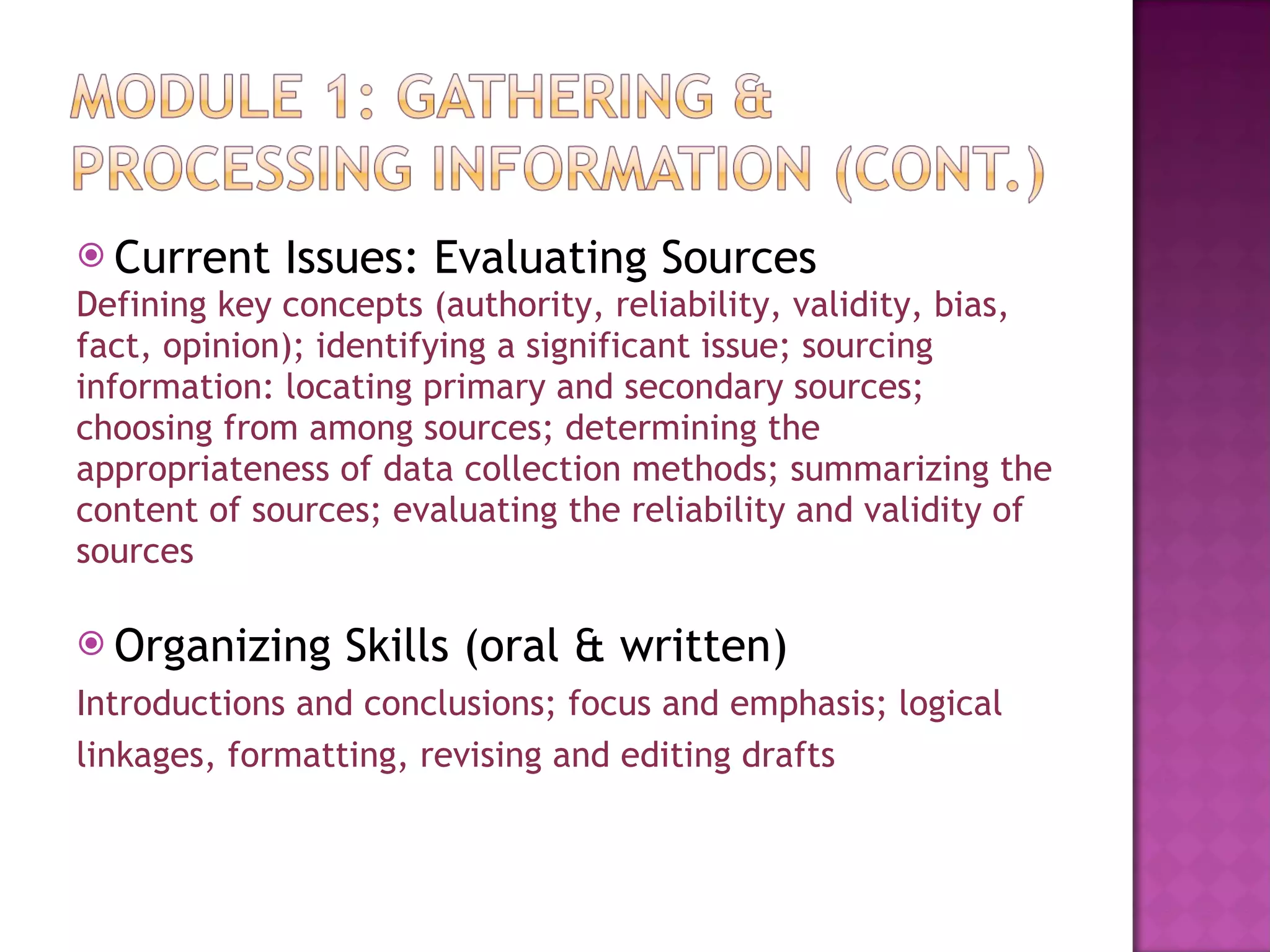 Current Issues: Evaluating Sources Defining key concepts (authority, reliability, validity, bias,  fact, opinion); identifying a significant issue; sourcing  information: locating primary and secondary sources;  choosing from among sources; determining the  appropriateness of data collection methods; summarizing the  content of sources; evaluating the reliability and validity of  sources Organizing Skills (oral & written) Introductions and conclusions; focus and emphasis; logical  linkages, formatting, revising and editing drafts  