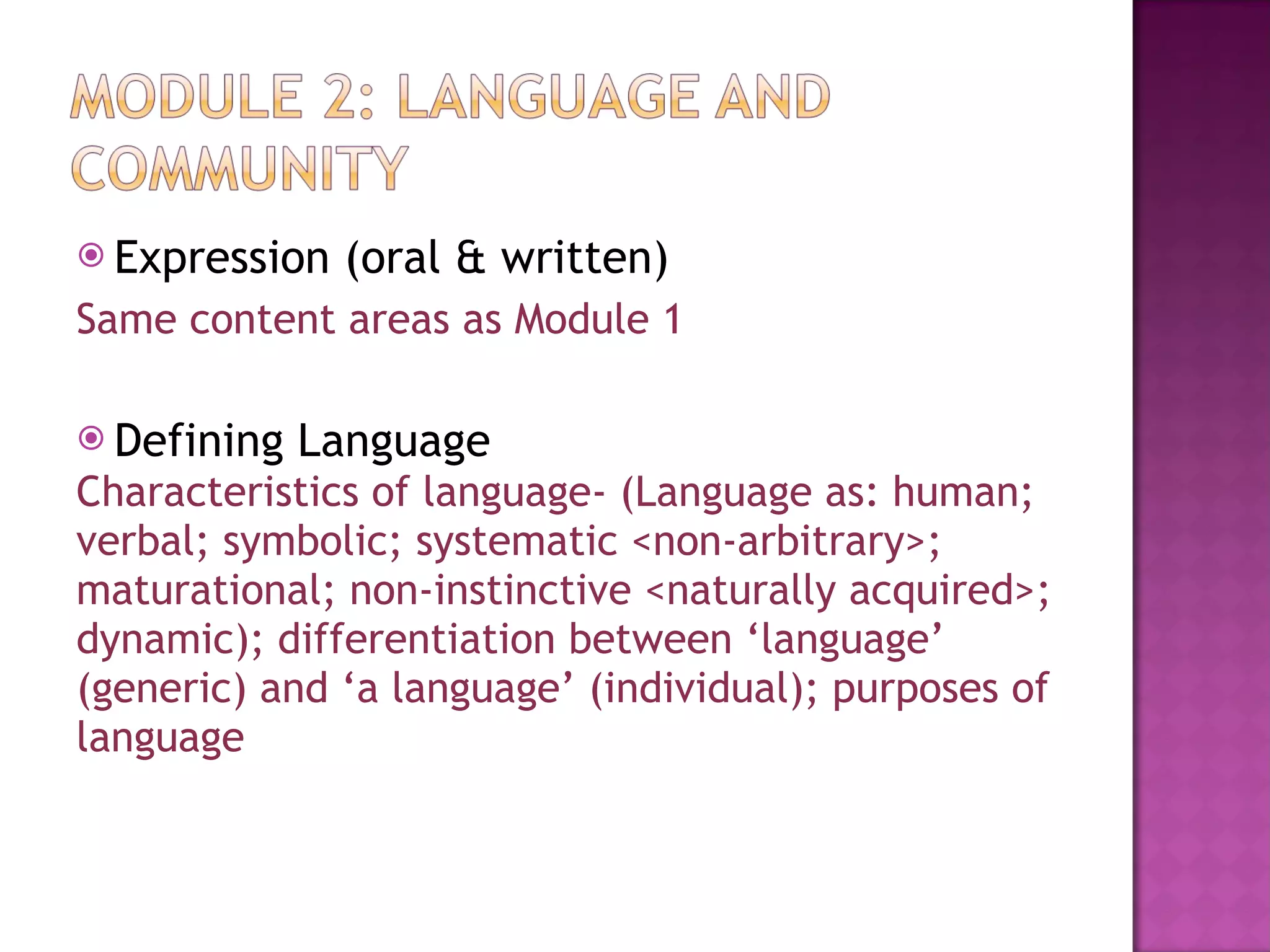 Expression (oral & written) Same content areas as Module 1 Defining Language Characteristics of language- (Language as: human; verbal; symbolic; systematic <non-arbitrary>;  maturational; non-instinctive <naturally acquired>;  dynamic); differentiation between ‘language’  (generic) and ‘a language’ (individual); purposes of  language 