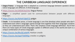 THE CARIBBEAN LANGUAGE EXPERIENCE
• Lingua Franca - a language that is adopted as a common language between speakers whose
native languages are different. A third language.
• https://youtu.be/a9ZdC6wZnks lingua franca
• Pidgin - a simplified speech used for communication between people with different
languages.
• https://youtu.be/AjHoFL8pECQ pidgin
• Creole - In its broadest sense, a Creole language is one that develops when people who don't
understand each other's languages spend enough time together that their languages combine
so they can understand each other. That's the simplest Creole language definition. You'll find
there are many types of Creole languages spoken in different areas in the world and each is a
unique combination of various languages.
• https://youtu.be/8IuQCyIdePE Haitian creole
• https://youtu.be/qqJI7SdS9Gg creoles vs pidgins
 