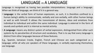 LANGUAGE VS A LANGUAGE
Language is recognized as having two possible interpretations: language and a language.
When we think of language, we think of it in a general way.
• Language: is the verbal form of human expression, as such, it is therefore confined to a
human being’s ability to communicate, verbally and non-verbally, with other human beings
as well as with himself. It allows the transmission of desires, ideas and emotions from
individual to individual and within the same individual. Language is external in the form of
sounds and symbols and it is internal as mental activity.
• A Language: means any distinct system of verbal expression, distinguished from other such
systems by its peculiarities of structure and vocabulary. That is to say that every language is
distinct from other languages because of these features.
E.g., Spanish, Jamaican Creole, English, French and Chinese are each categorized as a
language; while all who are speakers of these languages, in verbally expressing themselves,
use language.
 