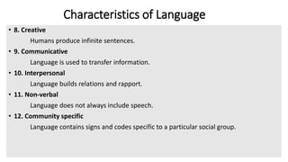 Characteristics of Language
• 8. Creative
Humans produce infinite sentences.
• 9. Communicative
Language is used to transfer information.
• 10. Interpersonal
Language builds relations and rapport.
• 11. Non-verbal
Language does not always include speech.
• 12. Community specific
Language contains signs and codes specific to a particular social group.
 