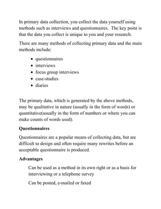 In primary data collection, you collect the data yourself using
methods such as interviews and questionnaires. The key point is
that the data you collect is unique to you and your research.
There are many methods of collecting primary data and the main
methods include:
questionnaires
interviews
focus group interviews
case-studies
diaries
The primary data, which is generated by the above methods,
may be qualitative in nature (usually in the form of words) or
quantitative(usually in the form of numbers or where you can
make counts of words used).
Questionnaires
Questionnaires are a popular means of collecting data, but are
difficult to design and often require many rewrites before an
acceptable questionnaire is produced.
Advantages
Can be used as a method in its own right or as a basis for
interviewing or a telephone survey
Can be posted, e-mailed or faxed
 