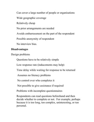 Can cover a large number of people or organisations
Wide geographic coverage
Relatively cheap
No prior arrangements are needed
Avoids embarrassment on the part of the respondent
Possible anonymity of respondent
No interview bias.
Disadvantages
Design problems
Questions have to be relatively simple
Low response rate (inducements may help)
Time delay while waiting for response to be returned
Assumes no literacy problems
No control over who completes it
Not possible to give assistance if required
Problems with incomplete questionnaires
Respondents can read questions beforehand and then
decide whether to complete or not. For example, perhaps
because it is too long, too complex, uninteresting, or too
personal.
 