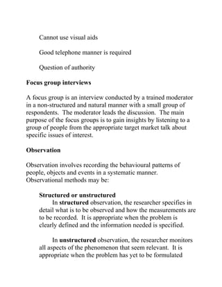 Cannot use visual aids
Good telephone manner is required
Question of authority
Focus group interviews
A focus group is an interview conducted by a trained moderator
in a non-structured and natural manner with a small group of
respondents. The moderator leads the discussion. The main
purpose of the focus groups is to gain insights by listening to a
group of people from the appropriate target market talk about
specific issues of interest.
Observation
Observation involves recording the behavioural patterns of
people, objects and events in a systematic manner.
Observational methods may be:
Structured or unstructured
In structured observation, the researcher specifies in
detail what is to be observed and how the measurements are
to be recorded. It is appropriate when the problem is
clearly defined and the information needed is specified.
In unstructured observation, the researcher monitors
all aspects of the phenomenon that seem relevant. It is
appropriate when the problem has yet to be formulated
 
