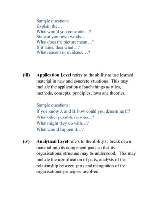 Sample questions:
Explain the…
What would you conclude…?
State in your own words…
What does the picture mean…?
If it rains, then what…?
What reasons or evidence…?
(iii) Application Level refers to the ability to use learned
material in new and concrete situations. This may
include the application of such things as rules,
methods, concepts, principles, laws and theories.
Sample questions:
If you know A and B, how could you determine C?
What other possible reasons…?
What might they do with…?
What would happen if…?
(iv) Analytical Level refers to the ability to break down
material into its component parts so that its
organisational structure may be understood. This may
include the identification of parts, analysis of the
relationship between parts and recognition of the
organisational principles involved.
 