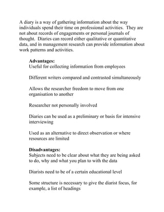 A diary is a way of gathering information about the way
individuals spend their time on professional activities. They are
not about records of engagements or personal journals of
thought. Diaries can record either qualitative or quantitative
data, and in management research can provide information about
work patterns and activities.
Advantages:
Useful for collecting information from employees
Different writers compared and contrasted simultaneously
Allows the researcher freedom to move from one
organisation to another
Researcher not personally involved
Diaries can be used as a preliminary or basis for intensive
interviewing
Used as an alternative to direct observation or where
resources are limited
Disadvantages:
Subjects need to be clear about what they are being asked
to do, why and what you plan to with the data
Diarists need to be of a certain educational level
Some structure is necessary to give the diarist focus, for
example, a list of headings
 