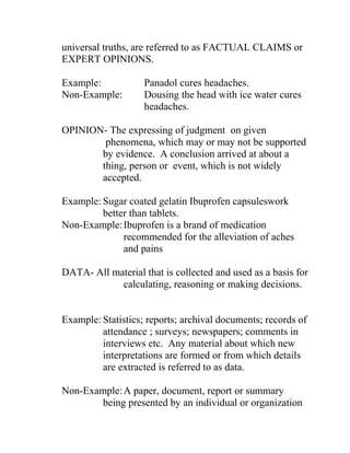 universal truths, are referred to as FACTUAL CLAIMS or
EXPERT OPINIONS.
Example: Panadol cures headaches.
Non-Example: Dousing the head with ice water cures
headaches.
OPINION- The expressing of judgment on given
phenomena, which may or may not be supported
by evidence. A conclusion arrived at about a
thing, person or event, which is not widely
accepted.
Example: Sugar coated gelatin Ibuprofen capsuleswork
better than tablets.
Non-Example:Ibuprofen is a brand of medication
recommended for the alleviation of aches
and pains
DATA- All material that is collected and used as a basis for
calculating, reasoning or making decisions.
Example: Statistics; reports; archival documents; records of
attendance ; surveys; newspapers; comments in
interviews etc. Any material about which new
interpretations are formed or from which details
are extracted is referred to as data.
Non-Example:A paper, document, report or summary
being presented by an individual or organization
 