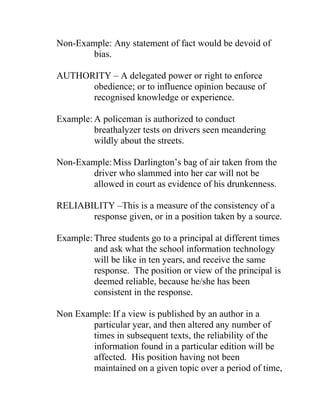 Non-Example: Any statement of fact would be devoid of
bias.
AUTHORITY – A delegated power or right to enforce
obedience; or to influence opinion because of
recognised knowledge or experience.
Example: A policeman is authorized to conduct
breathalyzer tests on drivers seen meandering
wildly about the streets.
Non-Example:Miss Darlington‟s bag of air taken from the
driver who slammed into her car will not be
allowed in court as evidence of his drunkenness.
RELIABILITY –This is a measure of the consistency of a
response given, or in a position taken by a source.
Example: Three students go to a principal at different times
and ask what the school information technology
will be like in ten years, and receive the same
response. The position or view of the principal is
deemed reliable, because he/she has been
consistent in the response.
Non Example: If a view is published by an author in a
particular year, and then altered any number of
times in subsequent texts, the reliability of the
information found in a particular edition will be
affected. His position having not been
maintained on a given topic over a period of time,
 