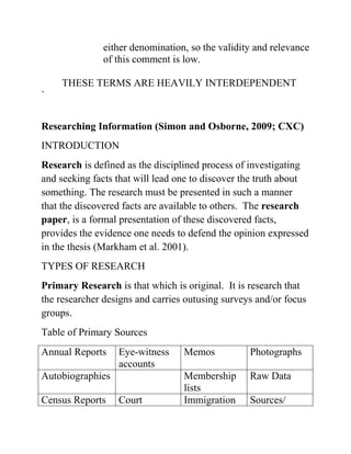 either denomination, so the validity and relevance
of this comment is low.
THESE TERMS ARE HEAVILY INTERDEPENDENT
`
Researching Information (Simon and Osborne, 2009; CXC)
INTRODUCTION
Research is defined as the disciplined process of investigating
and seeking facts that will lead one to discover the truth about
something. The research must be presented in such a manner
that the discovered facts are available to others. The research
paper, is a formal presentation of these discovered facts,
provides the evidence one needs to defend the opinion expressed
in the thesis (Markham et al. 2001).
TYPES OF RESEARCH
Primary Research is that which is original. It is research that
the researcher designs and carries outusing surveys and/or focus
groups.
Table of Primary Sources
Annual Reports Eye-witness
accounts
Memos Photographs
Autobiographies Membership
lists
Raw Data
Census Reports Court Immigration Sources/
 