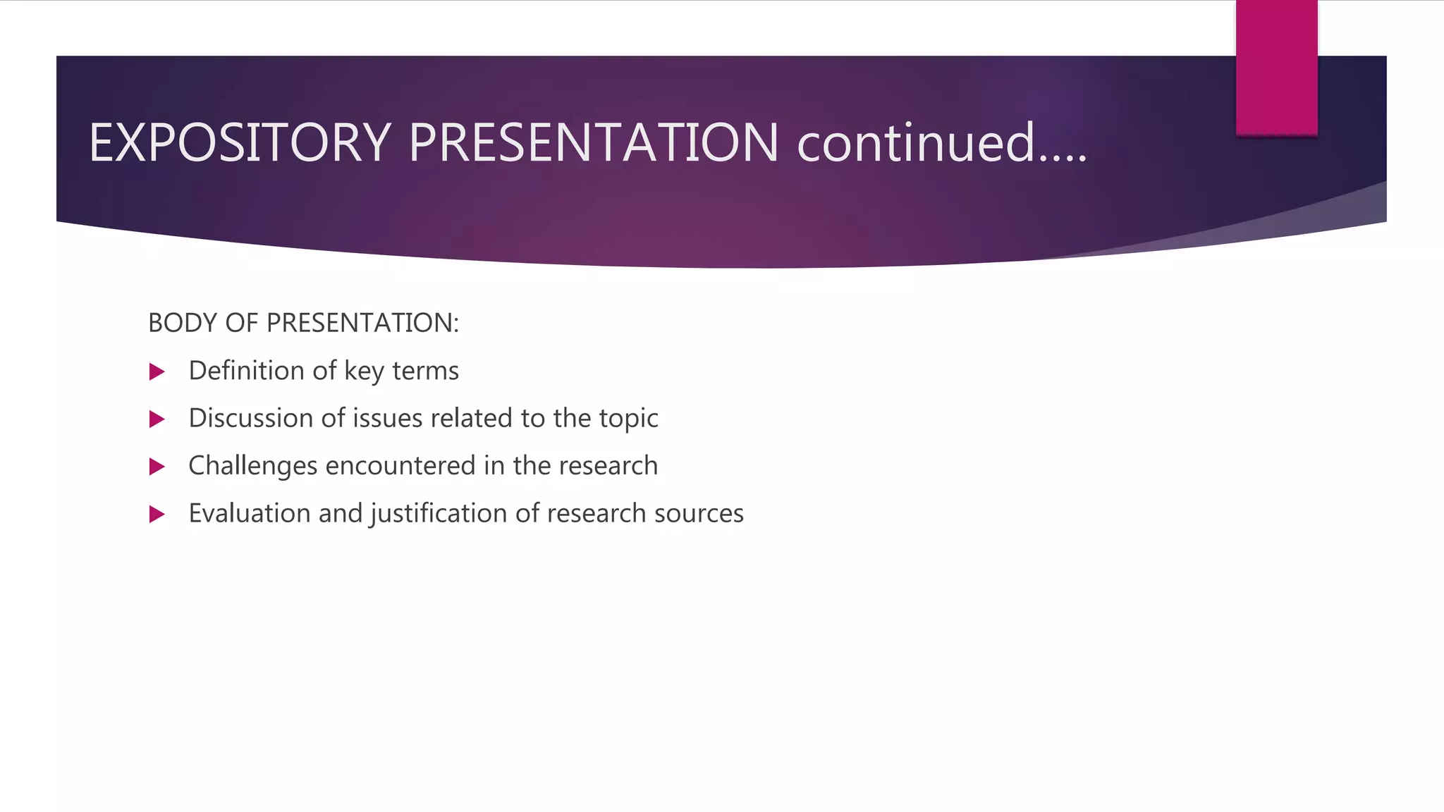 EXPOSITORY PRESENTATION continued….
BODY OF PRESENTATION:
 Definition of key terms
 Discussion of issues related to the topic
 Challenges encountered in the research
 Evaluation and justification of research sources
 