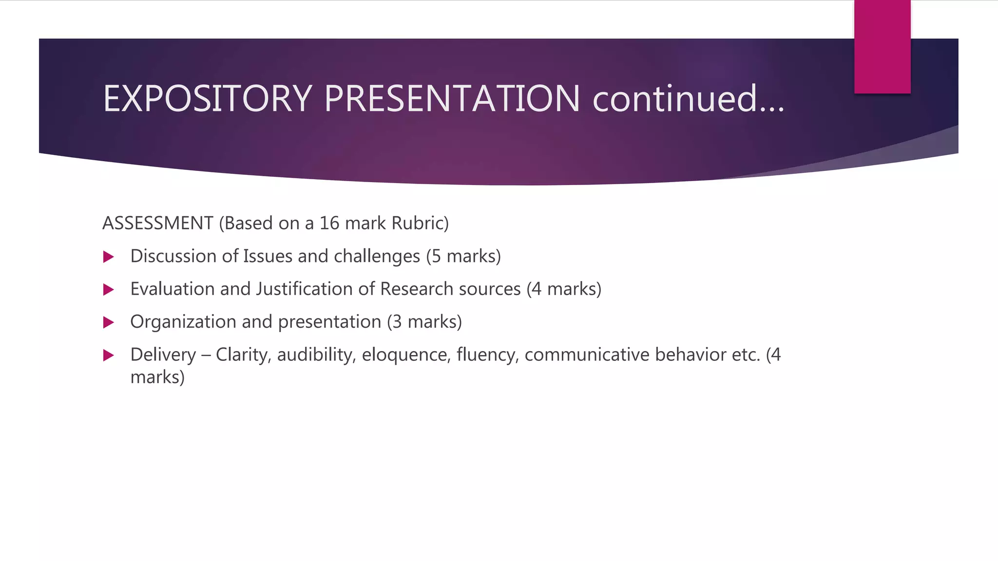 EXPOSITORY PRESENTATION continued…
ASSESSMENT (Based on a 16 mark Rubric)
 Discussion of Issues and challenges (5 marks)
 Evaluation and Justification of Research sources (4 marks)
 Organization and presentation (3 marks)
 Delivery – Clarity, audibility, eloquence, fluency, communicative behavior etc. (4
marks)
 