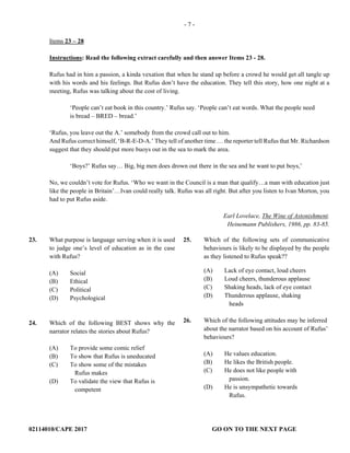02114010/CAPE 2017 GO ON TO THE NEXT PAGE 
- 7 -
Items 23 – 28
Instructions: Read the following extract carefully and then answer Items 23 - 28.
Rufus had in him a passion, a kinda vexation that when he stand up before a crowd he would get all tangle up
with his words and his feelings. But Rufus don’t have the education. They tell this story, how one night at a
meeting, Rufus was talking about the cost of living.
‘People can’t eat book in this country.’ Rufus say. ‘People can’t eat words. What the people need
is bread – BRED – bread.’
‘Rufus, you leave out the A.’ somebody from the crowd call out to him.
And Rufus correct himself, ‘B-R-E-D-A.’ They tell of another time … the reporter tell Rufus that Mr. Richardson
suggest that they should put more buoys out in the sea to mark the area.
‘Boys?’ Rufus say… Big, big men does drown out there in the sea and he want to put boys,’
No, we couldn’t vote for Rufus. ‘Who we want in the Council is a man that qualify…a man with education just
like the people in Britain’…Ivan could really talk. Rufus was all right. But after you listen to Ivan Morton, you
had to put Rufus aside.
Earl Lovelace, The Wine of Astonishment.
Heinemann Publishers, 1986, pp. 83-85.
23. What purpose is language serving when it is used
to judge one’s level of education as in the case
with Rufus?
(A) Social
(B) Ethical
(C) Political
(D) Psychological
24. Which of the following BEST shows why the
narrator relates the stories about Rufus?
(A) To provide some comic relief
(B) To show that Rufus is uneducated
(C) To show some of the mistakes
Rufus makes
(D) To validate the view that Rufus is
competent
25. Which of the following sets of communicative
behaviours is likely to be displayed by the people
as they listened to Rufus speak??
(A) Lack of eye contact, loud cheers
(B) Loud cheers, thunderous applause
(C) Shaking heads, lack of eye contact
(D) Thunderous applause, shaking
heads
26. Which of the following attitudes may be inferred
about the narrator based on his account of Rufus’
behaviours?
(A) He values education.
(B) He likes the British people.
(C) He does not like people with
passion.
(D) He is unsympathetic towards
Rufus.
 