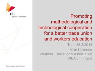Promoting
methodological and
technological cooperation
for a better trade union
and workers education
Turin 25.3.2014
Mika Ukkonen
Workers' Educational Association
WEA of Finland
Technologies / Mika Ukkonen
 