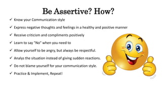 Be Assertive? How?
 Know your Communication style
 Express negative thoughts and feelings in a healthy and positive manner
 Receive criticism and compliments positively
 Learn to say "No" when you need to
 Allow yourself to be angry, but always be respectful.
 Analys the situation instead of giving sudden reactions.
 Do not blame yourself for your communication style.
 Practice & Implement, Repeat!
 