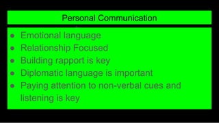 Personal Communication
● Emotional language
● Relationship Focused
● Building rapport is key
● Diplomatic language is important
● Paying attention to non-verbal cues and
listening is key
 