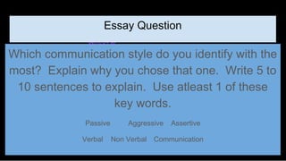 Essay Question
Which communication style do you identify with the
most? Explain why you chose that one. Write 5 to
10 sentences to explain. Use atleast 1 of these
key words.
Passive Aggressive Assertive
Verbal Non Verbal Communication
 