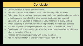 Conclusion
● Communication is verbal and nonverbal.
● Humans communicate ideas to each other in many different ways
● Being assertive works best because you explain your needs and expectations
in the beginning and allow the other person to choose how to react
● Speaking up for yourself is important is very important in every setting
● When speaking to another person it is important to maintain eye contact
● It is also important have good posture and have a positive tone of voice
● Good communicators usually get what they want because other people know
what is expected of them
● Practice communicating directly with family members
● Ask for help and listen to the feedback you get from others
 