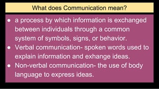 What does Communication mean?
● a process by which information is exchanged
between individuals through a common
system of symbols, signs, or behavior.
● Verbal communication- spoken words used to
explain information and exhange ideas.
● Non-verbal communication- the use of body
language to express ideas.
 