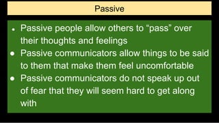 Passive
● Passive people allow others to “pass” over
their thoughts and feelings
● Passive communicators allow things to be said
to them that make them feel uncomfortable
● Passive communicators do not speak up out
of fear that they will seem hard to get along
with
 