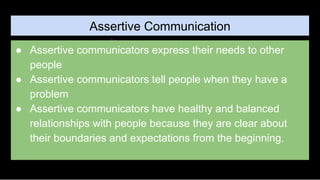 Assertive Communication
● Assertive communicators express their needs to other
people
● Assertive communicators tell people when they have a
problem
● Assertive communicators have healthy and balanced
relationships with people because they are clear about
their boundaries and expectations from the beginning.
 