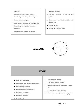 situation” 
¨ Being domineering or demanding, 
threatening them with position and power 
¨ Debating facts and figures 
¨ Bullying them into agreeing - they will resist 
¨ Patronising them by using subtlety or 
invective 
¨ Offering assurances you cannot fulfil 
threats or pressure 
¨ Ask ‘how’ questions to find out their 
opinions 
¨ Demonstrate how their decision will 
reduce risks 
¨ Provide benefits 
¨ Provide personal guarantees 
ANALYTIC 
STYLE 
¨ Quiet and unassuming 
¨ Uses factual data and logical arguments 
¨ Good attention to detail 
¨ Conservative and conscientious 
¨ Maximises procedures 
¨ Calculates and plans 
¨ Business-like 
¨ Deliberate and precise 
¨ Lets others take the initiative 
¨ Seen as unemotional, aloof and business-like 
¨ Likes evidence before deciding 
¨ Makes practical decisions by being logical 
Page - 10 - 
 