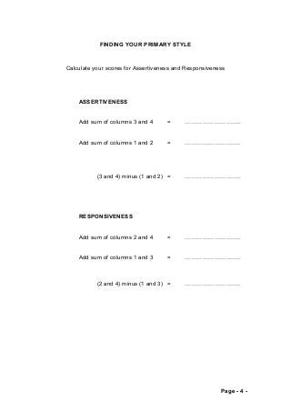 FINDING YOUR PRIMARY STYLE 
Calculate your scores for Assertiveness and Responsiveness 
ASSERTIVENESS 
Add sum of columns 3 and 4 = ……………………….. 
Add sum of columns 1 and 2 = ……………………….. 
(3 and 4) minus (1 and 2) = ……………………….. 
RESPONSIVENESS 
Add sum of columns 2 and 4 = ……………………….. 
Add sum of columns 1 and 3 = ……………………….. 
(2 and 4) minus (1 and 3) = ……………………….. 
Page - 4 - 
 