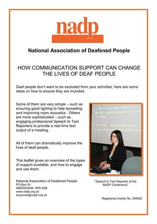 National Association of Deafened People


 HOW COMMUNICATION SUPPORT CAN CHANGE
        THE LIVES OF DEAF PEOPLE

Deaf people don’t want to be excluded from your activities, here are some
ideas on how to ensure they are included.


Some of them are very simple – such as
ensuring good lighting to help lipreading,
and improving room acoustics. Others
are more sophisticated – such as
engaging professional Speech to Text
Reporters to provide a real time text
output of a meeting.


All of them can dramatically improve the
lives of deaf people.


This leaflet gives an overview of the types
of support available, and how to engage
and use them.


National Association of Deafened People       “Speech to Text Reporter at the
PO Box 50                                          NADP Conference”
AMERSHAM HP6 6XB
www.nadp.org.uk
enquiries@nadp.org.uk
                                                   Registered charity No. 294922
 