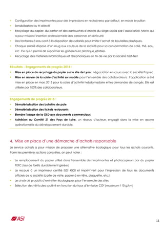 11
 Configuration des imprimantes pour des impressions en recto/verso par défaut, en mode brouillon
 Sensibilisation au tri sélectif
 Recyclage du papier, du carton et des cartouches d’encres du siège social par l’association Arbres qui
a pour mission l’insertion professionnelle des personnes en difficulté
 Des fontaines à eau sont à la disposition des salariés pour limiter l’achat de bouteilles plastiques.
 Chaque salarié dispose d’un mug aux couleurs de la société pour sa consommation de café, thé, eau,
etc. Ce qui a permis de supprimer les gobelets en plastique jetables.
 Recyclage des matériels informatiques et téléphoniques en fin de vie par la société Fast-Net
Résultats - Engagements de progrès 2014 :
 Mise en place du recyclage du papier sur le site de Lyon : négociation en cours avec la société Paprec
 Mise en œuvre de la saisie d’activité sur mobile pour l’ensemble des collaborateurs : l’application a été
mise en place en mars 2015 pour la saisie d’activité hebdomadaire et les demandes de congés. Elle est
utilisée par 100% des collaborateurs.
Engagements de progrès 2015 :
 Dématérialisation des bulletins de paie
 Dématérialisation des tickets restaurants
 Etendre l’usage de la GED aux documents commerciaux
 Adhésion au Comité 21 des Pays de Loire, un réseau d’acteurs engagé dans la mise en œuvre
opérationnelle du développement durable.
4. Mise en place d’une démarche d’achats responsable
Le service achats a pour mission de proposer une alternative écologique pour tous les achats courants.
Parmi les premières actions concrètes, on peut noter :
 Le remplacement du papier utilisé dans l’ensemble des imprimantes et photocopieurs par du papier
PEFC (issu de forêts durablement gérées)
 Le recours à un imprimeur certifié ISO14000 et imprim’vert pour l’impression de tous les documents
officiels de la société (carte de visite, papier à en-tête, plaquette, etc.)
 Le choix de produits d’entretien écologiques pour l’ensemble des sites
 Sélection des véhicules société en fonction du taux d’émission CO² (maximum 110 g/km)
 