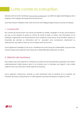 12
Lutte contre la corruption
Membre actif du Syntec Numérique (www.syntec-numerique.fr), qui définit les règles déontologiques de la
profession, ASI s’engage à les respecter et les promouvoir.
Jean-Paul Chapron, Président d’ASI, a été nommé en 2014 délégué régional Ouest du Syntec Numérique.
1. Confidentialité
Nos contrats de travail incluent une clause par laquelle nos salariés s’engagent à ne pas communiquer à
qui que ce soit, pendant la durée du contrat de travail et après sa rupture, des informations sur les
méthodes, l'organisation et le fonctionnement de la société et à faire preuve d'une discrétion absolue sur
l'ensemble des données ou informations dont ils pourraient avoir connaissance, directement ou
indirectement, que celles-ci soient ou non en rapport avec leur fonction.
Ils sont également sensibilisés au fait qu’en complément de cette clause de confidentialité, ils pourront être
amenés à signer ponctuellement des clauses de confidentialité demandées par nos clients.
2. Sélection des fournisseurs
Nous réalisons des choix objectifs en comparant la qualité et le prix des prestations proposées. Nous faisons
systématiquement établir plusieurs devis et ne favorisons pas un fournisseur par rapport à des critères
subjectifs. Nous nous attachons à rester objectifs et impartiaux.
Aucun jugement, ordonnance, amende ou autre événement dans le domaine de la corruption, de
l’extorsion de fonds ou des pots-de-vin n’a été rapporté concernant ASI depuis sa création en 1993.
 