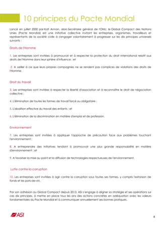 4
10 principes du Pacte Mondial
Lancé en juillet 2000 par Kofi Annan, alors Secrétaire général de l'ONU, le Global Compact des Nations
Unies (Pacte Mondial) est une initiative collective invitant les entreprises, organismes, travailleurs et
représentants de la société civile à s'engager volontairement à progresser sur les dix principes universels
suivants :
Droits de l'Homme
1. Les entreprises sont invitées à promouvoir et à respecter la protection du droit international relatif aux
droits de l'Homme dans leur sphère d'influence ; et
2. A veiller à ce que leurs propres compagnies ne se rendent pas complices de violations des droits de
l'Homme.
Droit du travail
3. Les entreprises sont invitées à respecter la liberté d'association et à reconnaître le droit de négociation
collective ;
4. L'élimination de toutes les formes de travail forcé ou obligatoire ;
5. L'abolition effective du travail des enfants ; et
6. L'élimination de la discrimination en matière d'emploi et de profession.
Environnement
7. Les entreprises sont invitées à appliquer l'approche de précaution face aux problèmes touchant
l'environnement ;
8. A entreprendre des initiatives tendant à promouvoir une plus grande responsabilité en matière
d'environnement ; et
9. A favoriser la mise au point et la diffusion de technologies respectueuses de l'environnement.
Lutte contre la corruption
10. Les entreprises sont invitées à agir contre la corruption sous toutes ses formes, y compris l'extorsion de
fonds et les pots-de-vin.
Par son adhésion au Global Compact depuis 2013, ASI s’engage à aligner sa stratégie et ses opérations sur
ces dix principes, à mettre en place tous les ans des actions concrètes en adéquation avec les valeurs
fondamentales du Pacte Mondial et à communiquer annuellement ses bonnes pratiques.
 