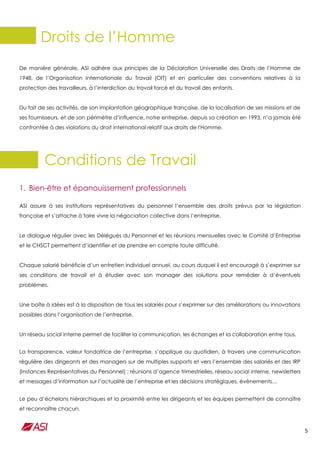 5
Droits de l’Homme
De manière générale, ASI adhère aux principes de la Déclaration Universelle des Droits de l’Homme de
1948, de l’Organisation Internationale du Travail (OIT) et en particulier des conventions relatives à la
protection des travailleurs, à l’interdiction du travail forcé et du travail des enfants.
Du fait de ses activités, de son implantation géographique française, de la localisation de ses missions et de
ses fournisseurs, et de son périmètre d’influence, notre entreprise, depuis sa création en 1993, n’a jamais été
confrontée à des violations du droit international relatif aux droits de l'Homme.
Conditions de Travail
1. Bien-être et épanouissement professionnels
ASI assure à ses institutions représentatives du personnel l’ensemble des droits prévus par la législation
française et s’attache à faire vivre la négociation collective dans l’entreprise.
Le dialogue régulier avec les Délégués du Personnel et les réunions mensuelles avec le Comité d’Entreprise
et le CHSCT permettent d’identifier et de prendre en compte toute difficulté.
Chaque salarié bénéficie d’un entretien individuel annuel, au cours duquel il est encouragé à s’exprimer sur
ses conditions de travail et à étudier avec son manager des solutions pour remédier à d’éventuels
problèmes.
Une boîte à idées est à la disposition de tous les salariés pour s’exprimer sur des améliorations ou innovations
possibles dans l’organisation de l’entreprise.
Un réseau social interne permet de faciliter la communication, les échanges et la collaboration entre tous.
La transparence, valeur fondatrice de l’entreprise, s’applique au quotidien, à travers une communication
régulière des dirigeants et des managers sur de multiples supports et vers l’ensemble des salariés et des IRP
(Instances Représentatives du Personnel) : réunions d’agence trimestrielles, réseau social interne, newsletters
et messages d’information sur l’actualité de l’entreprise et les décisions stratégiques, évènements…
Le peu d’échelons hiérarchiques et la proximité entre les dirigeants et les équipes permettent de connaître
et reconnaître chacun.
 