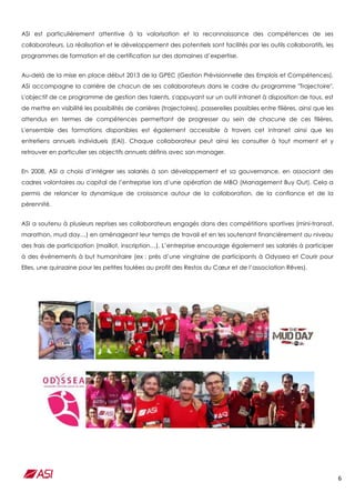 6
ASI est particulièrement attentive à la valorisation et la reconnaissance des compétences de ses
collaborateurs. La réalisation et le développement des potentiels sont facilités par les outils collaboratifs, les
programmes de formation et de certification sur des domaines d’expertise.
Au-delà de la mise en place début 2013 de la GPEC (Gestion Prévisionnelle des Emplois et Compétences),
ASI accompagne la carrière de chacun de ses collaborateurs dans le cadre du programme "Trajectoire".
L'objectif de ce programme de gestion des talents, s'appuyant sur un outil intranet à disposition de tous, est
de mettre en visibilité les possibilités de carrières (trajectoires), passerelles possibles entre filières, ainsi que les
attendus en termes de compétences permettant de progresser au sein de chacune de ces filières.
L'ensemble des formations disponibles est également accessible à travers cet intranet ainsi que les
entretiens annuels individuels (EAI). Chaque collaborateur peut ainsi les consulter à tout moment et y
retrouver en particulier ses objectifs annuels définis avec son manager.
En 2008, ASI a choisi d’intégrer ses salariés à son développement et sa gouvernance, en associant des
cadres volontaires au capital de l’entreprise lors d’une opération de MBO (Management Buy Out). Cela a
permis de relancer la dynamique de croissance autour de la collaboration, de la confiance et de la
pérennité.
ASI a soutenu à plusieurs reprises ses collaborateurs engagés dans des compétitions sportives (mini-transat,
marathon, mud day…) en aménageant leur temps de travail et en les soutenant financièrement au niveau
des frais de participation (maillot, inscription…). L’entreprise encourage également ses salariés à participer
à des événements à but humanitaire (ex : près d’une vingtaine de participants à Odyssea et Courir pour
Elles, une quinzaine pour les petites foulées au profit des Restos du Cœur et de l’association Rêves).
 