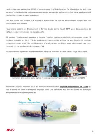 8
La répartition des sexes est de 80,38% d’hommes pour 19.62% de femmes. Ce déséquilibre est lié à notre
secteur d’activité qui attire malheureusement peu les femmes dès les formations (très faible représentativité
des femmes dans les écoles d’ingénieurs).
Tous nos postes sont ouverts aux travailleurs handicapés, ce qui est explicitement indiqué dans nos
annonces de recrutement.
Nous faisons appel à un Etablissement et Service d’Aide par le Travail (ESAT) pour des prestations de
traiteurs et pour l’entretien de nos espaces verts.
ASI soutient l’Enseignement Supérieur et favorise l’insertion des jeunes diplômés, à travers des stages (18
stagiaires accueillis en 2014, 77% des stagiaires sont embauchés à l’issue de leur stage) mais aussi des
partenariats étroits avec des établissements d’enseignement supérieurs avec notamment des cours
dispensés par de nombreux collaborateurs d’ASI.
Nous accueillons également régulièrement des élèves de 3ème dans le cadre de leur stage découverte.
Animation d’un serious game agile à l’École Supérieure d'Ingénieurs de Rennes en avril 2015
Jean-Paul Chapron, Président d'ASI, est membre de l’association Dirigeants Responsables de l’Ouest qui
vise à fédérer les chefs d’entreprises engagés dans une démarche RSE afin de faciliter les échanges
d'expériences et de bonnes pratiques.
 