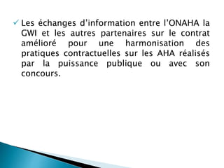  Les échanges d’information entre l’ONAHA la
GWI et les autres partenaires sur le contrat
amélioré pour une harmonisation des
pratiques contractuelles sur les AHA réalisés
par la puissance publique ou avec son
concours.
 