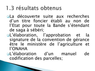La découverte suite aux recherches
d’un titre foncier établi au non de
l’Etat pour toute la Bande s’étendant
de saga à sébéri;
L’élaboration, l’approbation et la
signature de la convention de gérance
être le ministère de l’agriculture et
l’ONAHA
L’élaboration d’un manuel de
codification des parcelles;
 