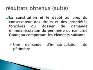 La constitution et le dépôt au près du
conservateur des droits et des propriétés
foncières du dossier de demande
d’immatriculation du périmètre de namardé
Goungou comportant les éléments suivants.
 Une demande d’immatriculation du
périmètre ;
 