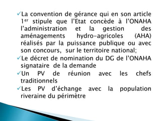 La convention de gérance qui en son article
1er stipule que l’Etat concède à l’ONAHA
l’administration et la gestion des
aménagements hydro-agricoles (AHA)
réalisés par la puissance publique ou avec
son concours, sur le territoire national;
Le décret de nomination du DG de l’ONAHA
signataire de la demande
Un PV de réunion avec les chefs
traditionnels
Les PV d’échange avec la population
riveraine du périmètre
 