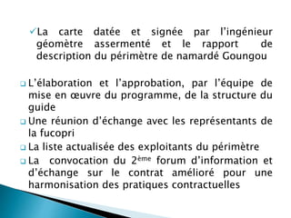 La carte datée et signée par l’ingénieur
géomètre assermenté et le rapport de
description du périmètre de namardé Goungou
 L’élaboration et l’approbation, par l’équipe de
mise en œuvre du programme, de la structure du
guide
 Une réunion d’échange avec les représentants de
la fucopri
 La liste actualisée des exploitants du périmètre
 La convocation du 2ème forum d’information et
d’échange sur le contrat amélioré pour une
harmonisation des pratiques contractuelles
 