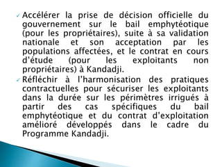  Accélérer la prise de décision officielle du
gouvernement sur le bail emphytéotique
(pour les propriétaires), suite à sa validation
nationale et son acceptation par les
populations affectées, et le contrat en cours
d’étude (pour les exploitants non
propriétaires) à Kandadji.
 Réfléchir à l’harmonisation des pratiques
contractuelles pour sécuriser les exploitants
dans la durée sur les périmètres irrigués à
partir des cas spécifiques du bail
emphytéotique et du contrat d’exploitation
amélioré développés dans le cadre du
Programme Kandadji.
 