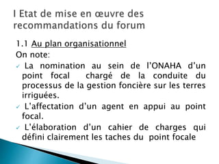 1.1 Au plan organisationnel
On note:
 La nomination au sein de l’ONAHA d’un
point focal chargé de la conduite du
processus de la gestion foncière sur les terres
irriguées.
 L’affectation d’un agent en appui au point
focal.
 L’élaboration d’un cahier de charges qui
défini clairement les taches du point focale
 