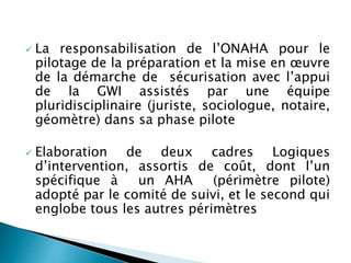  La responsabilisation de l’ONAHA pour le
pilotage de la préparation et la mise en œuvre
de la démarche de sécurisation avec l’appui
de la GWI assistés par une équipe
pluridisciplinaire (juriste, sociologue, notaire,
géomètre) dans sa phase pilote
 Elaboration de deux cadres Logiques
d’intervention, assortis de coût, dont l’un
spécifique à un AHA (périmètre pilote)
adopté par le comité de suivi, et le second qui
englobe tous les autres périmètres
 