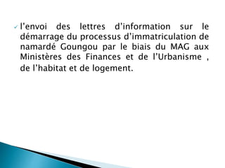  l’envoi des lettres d’information sur le
démarrage du processus d’immatriculation de
namardé Goungou par le biais du MAG aux
Ministères des Finances et de l’Urbanisme ,
de l’habitat et de logement.
 