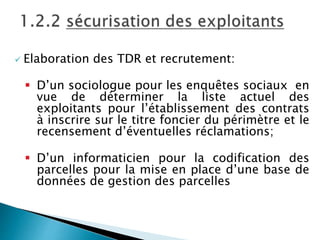  Elaboration des TDR et recrutement:
 D’un sociologue pour les enquêtes sociaux en
vue de déterminer la liste actuel des
exploitants pour l’établissement des contrats
à inscrire sur le titre foncier du périmètre et le
recensement d’éventuelles réclamations;
 D’un informaticien pour la codification des
parcelles pour la mise en place d’une base de
données de gestion des parcelles
 